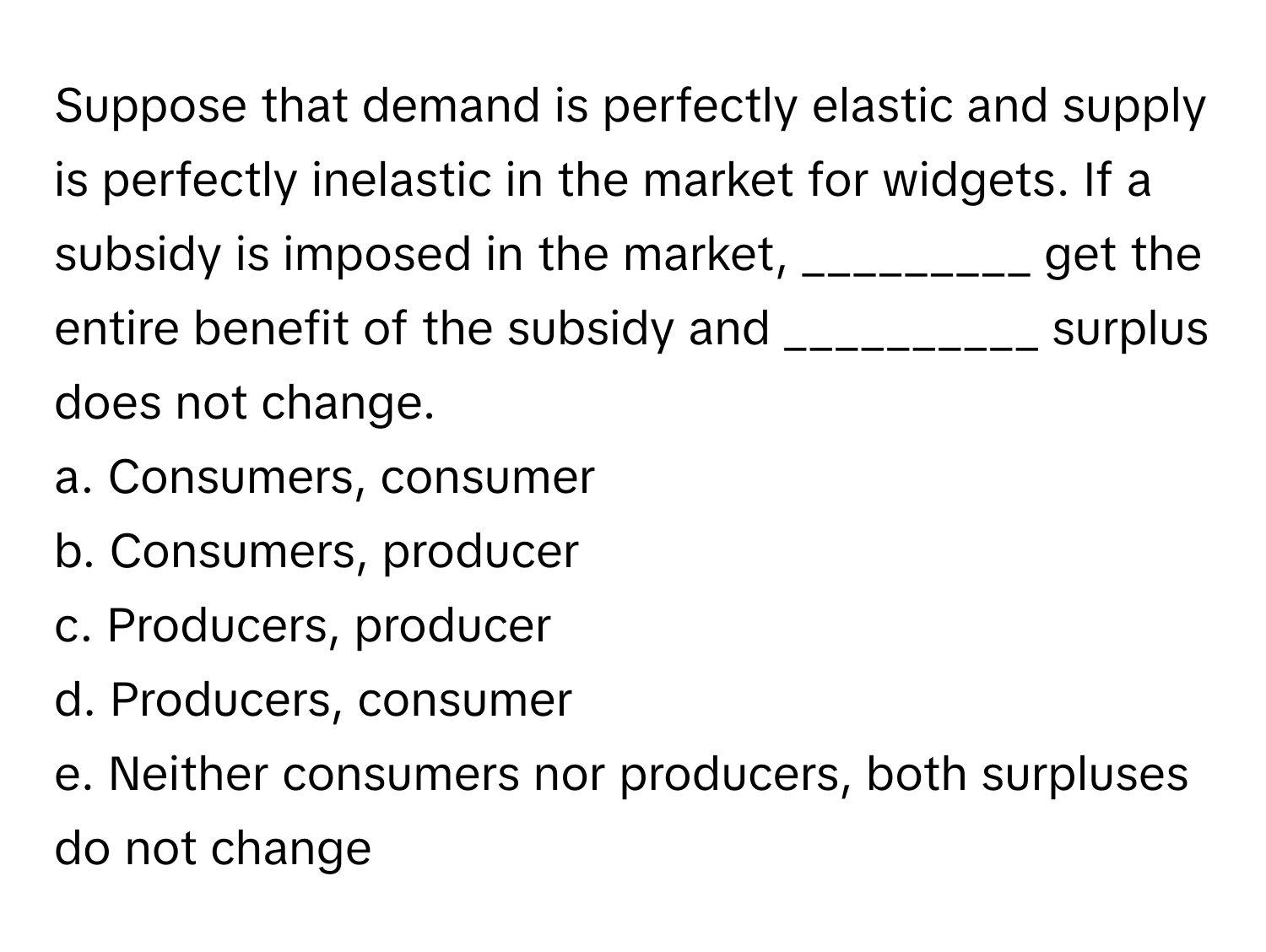 Suppose that demand is perfectly elastic and supply is perfectly inelastic in the market for widgets. If a subsidy is imposed in the market, _________ get the entire benefit of the subsidy and __________ surplus does not change. 
a. Consumers, consumer
b. Consumers, producer
c. Producers, producer
d. Producers, consumer
e. Neither consumers nor producers, both surpluses do not change