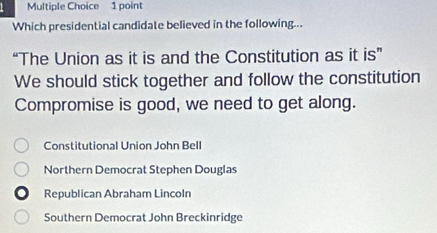 Which presidential candidate believed in the following...
“The Union as it is and the Constitution as it is”
We should stick together and follow the constitution
Compromise is good, we need to get along.
Constitutional Union John Bell
Northern Democrat Stephen Douglas
Republican Abraham Lincoln
Southern Democrat John Breckinridge