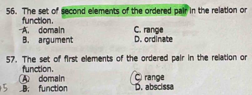 The set of second elements of the ordered pair in the relation or
function.
A. domaln C. range
B. argument D. ordinate
57. The set of first elements of the ordered pair in the relation or
function.
A domain range
B. function D. abscissa