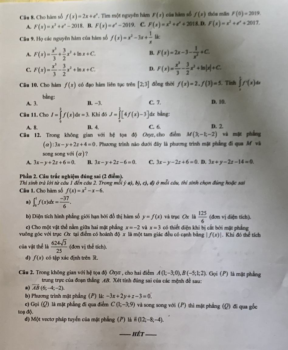 Cho hàm số f(x)=2x+e^x. Tìm một nguyên hàm F(x) của hàm số f(x) thóa mān F(0)=2019.
A. F(x)=x^2+e^x-2018. B. F(x)=e^x-2019. C. F(x)=x^2+e^x+2018. D. F(x)=x^2+e^x+2017.
Câu 9. Họ các nguyên hàm của hàm số f(x)=x^2-3x+ 1/x  là:
B.
A. F(x)= x^3/3 + 3/2 x^2+ln x+C. F(x)=2x-3- 1/x^2 +C.
C. F(x)= x^3/3 - 3/2 x^2+ln x+C. F(x)= x^3/3 - 3/2 x^2+ln |x|+C.
D.
Câu 10. Cho hàm f(x) có đạo hàm liên tục trên [2;3] đồng thời f(x)=2,f(3)=5. Tính ∈tlimits _s^(tf'(x)d d
bằng:
A. 3. B. -3. C. 7. D. 10.
Câu 11. Cho I=∈tlimits _0^2f(x)dx=3. Khi đó J=∈tlimits _0^2[4f(x)-3] dx bằng:
A. 8. B. 4. C. 6. D. 2.
Câu 12. Trong không gian với hệ tọa độ Oxyz, cho điểm M(3;-1;-2) và mặt phắng
(a): 3x-y+2z+4=0 0. Phương trình nào dưới đây là phương trình mặt phẳng đi qua M và
song song với (α)?
A. 3x-y+2z+6=0. B. 3x-y+2z-6=0. C. 3x-y-2z+6=0. D. 3x+y-2z-14=0.
Phần 2. Câu trắc nghiệm đúng sai (2 điểm).
Thí sinh trả lời từ câu 1 đến câu 2. Trong mỗi ý a), b), c), d) ở mỗi câu, thí sinh chọn đúng hoặc sai
Câu 1. Cho hàm số f(x)=x^2)-x-6.
a) ∈t _0^(1f(x)dx=frac -37)6.
b) Diện tích hình phẳng giới hạn bởi đồ thị hàm số y=f(x) và trục Ox là  125/6  (đơn vị diện tích).
c) Cho một vật thể nằm giữa hai mặt phẳng x=-2 và x=3 có thiết diện khi bị cắt bởi mặt phẳng
vuông góc với trục Ox tại điểm có hoành độ x là một tam giác đều có cạnh bằng |f(x)|. Khi đó thể tích
của vật thể là  624sqrt(3)/25  (đơn vị thể tích).
d) f(x) có tập xác định trên R.
Câu 2. Trong không gian với hệ tọa độ Oxyz , cho hai điểm A(1;-3;0),B(-5;1;2). . Gọi (P) là mặt phẳng
trung trực của đoạn thẳng AB. Xét tính đúng sai của các mệnh đề sau:
a) vector AB(6;-4;-2).
b) Phương trình mặt phẳng (P) là: -3x+2y+z-3=0.
c) Gọi (Q) là mặt phẳng đi qua điểm C(1;-3;9) và song song với (P) thì mặt phẳng (Q) đi qua gốc
toạ độ.
d) Một vectơ pháp tuyến của mặt phẳng (P) là vector n(12;-8;-4).
_hét_