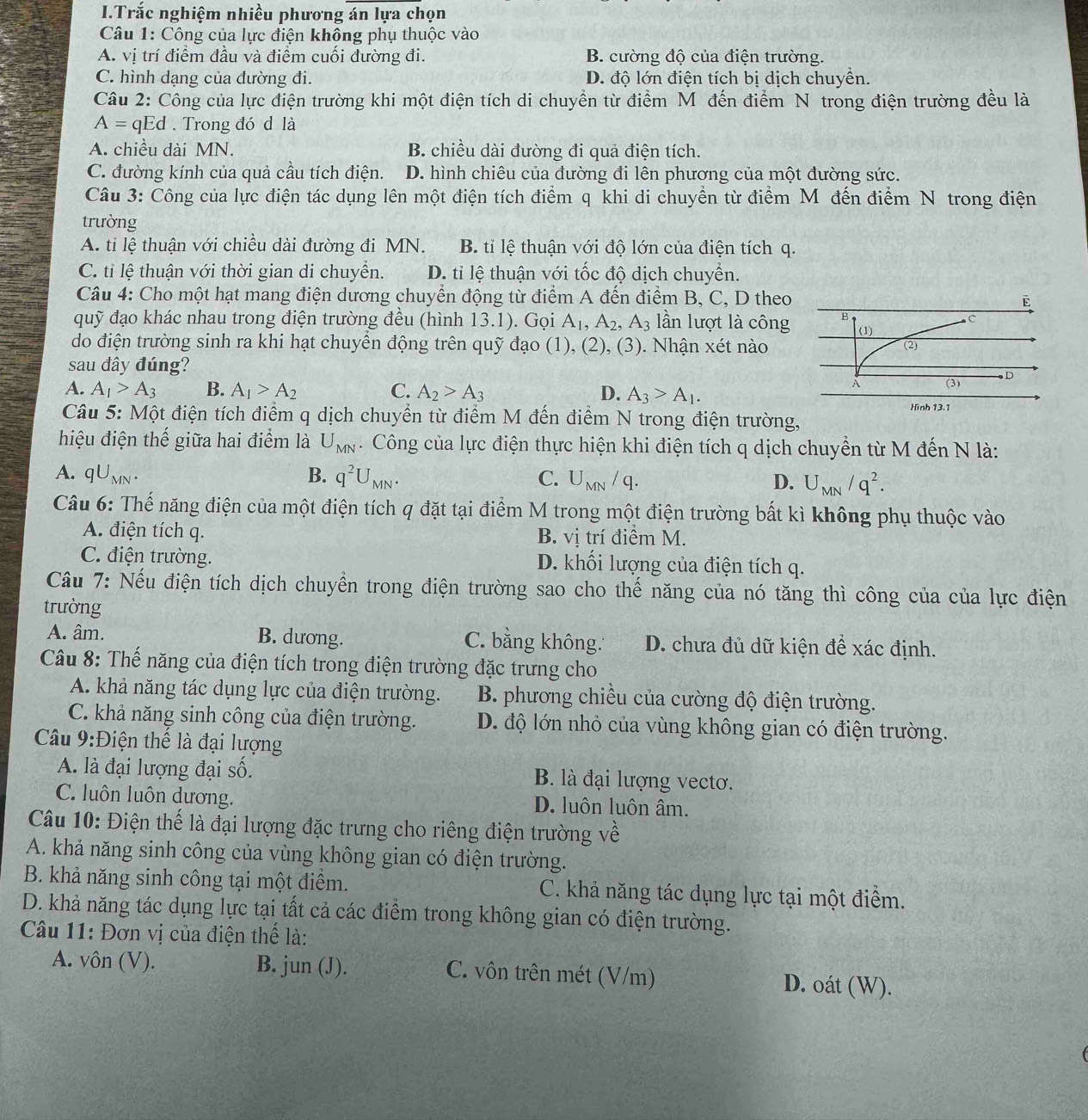 Trắc nghiệm nhiều phương án lựa chọn
Câu 1: Công của lực điện không phụ thuộc vào
A. vị trí điểm đầu và điểm cuối đường đi. B. cường độ của điện trường.
C. hình dạng của đường đi. D. độ lớn điện tích bị dịch chuyển.
Câu 2: Công của lực điện trường khi một điện tích di chuyển từ điểm Môđến điểm N trong điện trường đều là
A= qEd . Trong đó d là
A. chiều dài MN. B. chiều dài đường đi quả điện tích.
C. đường kính của quả cầu tích điện. D. hình chiêu của đường đi lên phương của một đường sức.
Câu 3: Công của lực điện tác dụng lên một điện tích điểm q khi di chuyền từ điểm M đến điểm N trong điện
trường
A. ti lệ thuận với chiều dài đường đi MN. B. tỉ lệ thuận với độ lớn của điện tích q.
C. tỉ lệ thuận với thời gian di chuyền. D. tỉ lệ thuận với tốc độ dịch chuyển.
Câu 4: Cho một hạt mang điện dương chuyển động từ điểm A đến điểm B, C, D theo
quỹ đạo khác nhau trong điện trường đều (hình 13.1). Gọi A_1,A_2,A_3 lần lượt là công
do điện trường sinh ra khi hạt chuyền động trên quỹ đạo (1), (2), (3). Nhận xét nào
sau đây đúng?
A. A_1>A_3 B. A_1>A_2 C. A_2>A_3 D. A_3>A_1.
Câu 5: Một điện tích điểm q dịch chuyển từ điểm M đến điểm N trong điện trường,
hiệu điện thế giữa hai điểm là U_MN. Công của lực điện thực hiện khi điện tích q dịch chuyển từ M đến N là:
A. qU_MN. B. q^2U_MN. C. U_MN/q. D. U_MN/q^2.
Câu 6: Thế năng điện của một điện tích q đặt tại điểm M trong một điện trường bất kì không phụ thuộc vào
A. điện tích q. B. vị trí điểm M.
C. điện trường. D. khối lượng của điện tích q.
Câu 7: Nếu điện tích dịch chuyển trong điện trường sao cho thế năng của nó tăng thì công của của lực điện
trường
A. âm. B. dương. C. bằng không. D. chưa đủ dữ kiện để xác định.
Câu 8: Thế năng của điện tích trong điện trường đặc trưng cho
A. khả năng tác dụng lực của điện trường. B. phương chiều của cường độ điện trường.
C. khả năng sinh công của điện trường. D. độ lớn nhỏ của vùng không gian có điện trường.
Cu 9:Điện thế là đại lượng
A. là đại lượng đại số. B. là đại lượng vecto.
C. luôn luôn dương. D. luôn luôn âm.
Câu 10: Điện thế là đại lượng đặc trưng cho riêng điện trường về
A. khả năng sinh công của vùng không gian có điện trường.
B. khả năng sinh công tại một điểm. C. khả năng tác dụng lực tại một điểm.
D. khả năng tác dụng lực tại tất cả các điểm trong không gian có điện trường.
Câu 11: Đơn vị của điện thể là:
A. vôn (V). B. jun (J). C. vôn trên mét (V/m) D. oát (W).