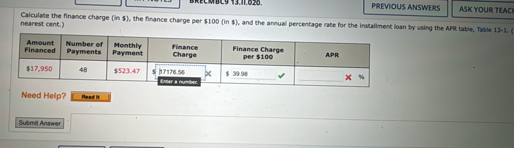 BRECMBC9 13.11.828. PREVIOUS ANSWERS ASK YOUR TEACI 
nearest cent.) Calculate the finance charge (in $), the finance charge per $100 (in $), and the annual percentage rate for the installment loan by using the APR table, Table 13-1. ( 
Need Help? Read it 
Submit Answer