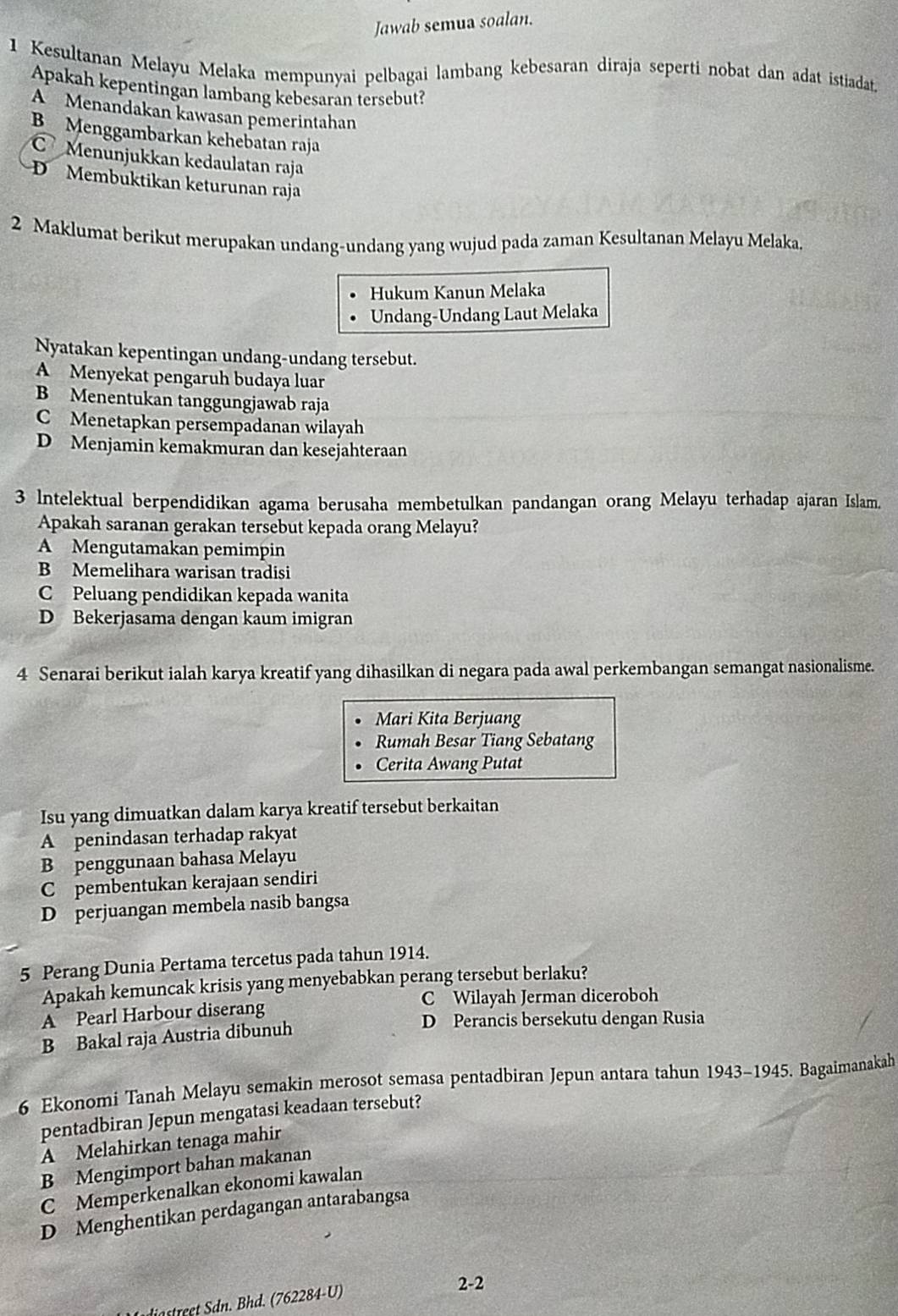 Jawab semua soalan.
1 Kesultanan Melayu Melaka mempunyai pelbagai lambang kebesaran diraja seperti nobat dan adat istiadat
Apakah kepentingan lambang kebesaran tersebut?
A Menandakan kawasan pemerintahan
BMenggambarkan kehebatan raja
Menunjukkan kedaulatan raja
D Membuktikan keturunan raja
2 Maklumat berikut merupakan undang-undang yang wujud pada zaman Kesultanan Melayu Melaka.
Hukum Kanun Melaka
Undang-Undang Laut Melaka
Nyatakan kepentingan undang-undang tersebut.
A Menyekat pengaruh budaya luar
B Menentukan tanggungjawab raja
C Menetapkan persempadanan wilayah
D Menjamin kemakmuran dan kesejahteraan
3 Intelektual berpendidikan agama berusaha membetulkan pandangan orang Melayu terhadap ajaran Islam.
Apakah saranan gerakan tersebut kepada orang Melayu?
A Mengutamakan pemimpin
B Memelihara warisan tradisi
C Peluang pendidikan kepada wanita
D Bekerjasama dengan kaum imigran
4 Senarai berikut ialah karya kreatif yang dihasilkan di negara pada awal perkembangan semangat nasionalisme.
Mari Kita Berjuang
Rumah Besar Tiang Sebatang
Cerita Awang Putat
Isu yang dimuatkan dalam karya kreatif tersebut berkaitan
A penindasan terhadap rakyat
B penggunaan bahasa Melayu
C pembentukan kerajaan sendiri
D perjuangan membela nasib bangsa
5 Perang Dunia Pertama tercetus pada tahun 1914.
Apakah kemuncak krisis yang menyebabkan perang tersebut berlaku?
A Pearl Harbour diserang C Wilayah Jerman diceroboh
B Bakal raja Austria dibunuh
D Perancis bersekutu dengan Rusia
6 Ekonomi Tanah Melayu semakin merosot semasa pentadbiran Jepun antara tahun 1943-1945. Bagaimanakah
pentadbiran Jepun mengatasi keadaan tersebut?
A Melahirkan tenaga mahir
B Mengimport bahan makanan
C Memperkenalkan ekonomi kawalan
D Menghentikan perdagangan antarabangsa
diastreet Sdn. Bhd. (762284-U)
2-2