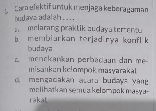 Cara efektif untuk menjaga keberagaman
budaya adalah . . . .
a. melarang praktik budaya tertentu
b. membiarkan terjadinya konflik
budaya
c. menekankan perbedaan dan me-
misahkan kelompok masyarakat
d. mengadakan acara budaya yang
melibatkan semua kelompok masya-
rakat