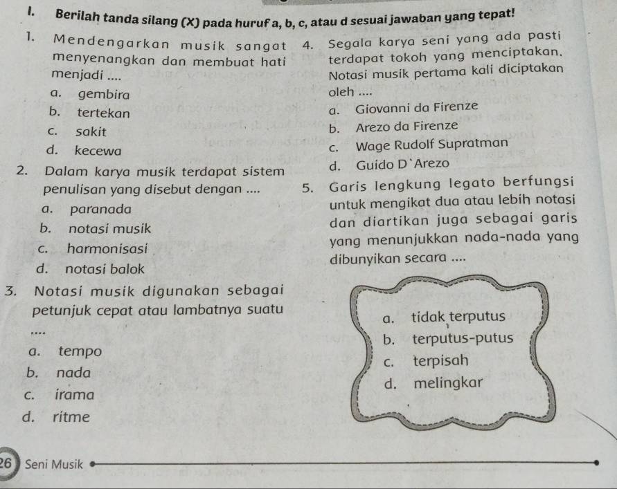 Berilah tanda silang (X) pada huruf a, b, c, atau d sesuai jawaban yang tepat!
1. Mendengarkan musik sangat 4. Segala karya seni yang ada pasti
menyenangkan dan membuat hati terdapat tokoh yang menciptakan.
menjadi ....
Notasi musik pertama kali diciptakan
a. gembira oleh ....
b. tertekan
a. Giovanni da Firenze
c. sakit b. Arezo da Firenze
d. kecewa c. Wage Rudolf Supratman
2. Dalam karya musik terdapat sistem d. Guido D`Arezo
penulisan yang disebut dengan .... 5. Garis lengkung legato berfungsi
a. paranada untuk mengikat dua atau lebih notasi
b. notasi musik dan diartikan juga sebagai garis
c. harmonisasi yang menunjukkan nada-nada yang
d. notasi balok dibunyikan secara ....
3. Notasi musik digunakan sebagai
petunjuk cepat atau lambatnya suatu
a. tidak terputus
b. terputus-putus
a. tempo
b. nada c. terpisah
d. melingkar
c. irama
d. ritme
26 Seni Musik