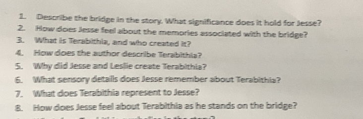 Describe the bridge in the story. What significance does it hold for Jesse? 
2. How does Jesse feel about the memories associated with the bridge? 
3. What is Terabithia, and who created it? 
4. How does the author describe Terabithia? 
5. Why did Jesse and Leslie create Terabithia? 
6. What sensory details does Jesse remember about Terabithia? 
7. What does Terabithia represent to Jesse? 
8. How does Jesse feel about Terabithia as he stands on the bridge?