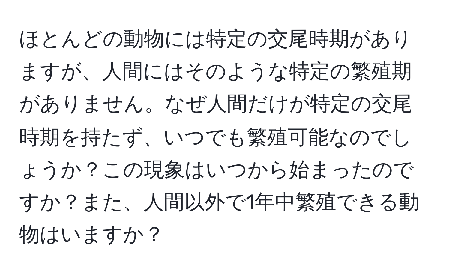 ほとんどの動物には特定の交尾時期がありますが、人間にはそのような特定の繁殖期がありません。なぜ人間だけが特定の交尾時期を持たず、いつでも繁殖可能なのでしょうか？この現象はいつから始まったのですか？また、人間以外で1年中繁殖できる動物はいますか？