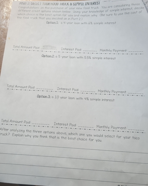 SELEC T TOUR FOOD TRUCK & SIMPLE INTEREST 
Congratulations on the purchase of your new food truck. You are considering three 
different credit options shown below. Using your knowledge of simple interest, decide 
which choice is the best option for you and explain why (Be sure to use the cost of 
the food truck that you decided on in Part 2) 
Option1: a 4 year loan with 6% simple interest 
Total Amount Paid _Interest Paid _Monthly Payment_ 
Option.2: a 5 year loan with 5.5% simple interest 
Total Amount Paid _Interest Paid _Monthly Payment_ 
Option3: a 10 year loan with 4% simple interest 
Total Amount Paid _Interest Paid _Monthly Payment 
After analyzing the three options above, which one you would select for your taco 
_ 
ruck? Explain why you think that is the best choice for you. 
_ 
_ 
_