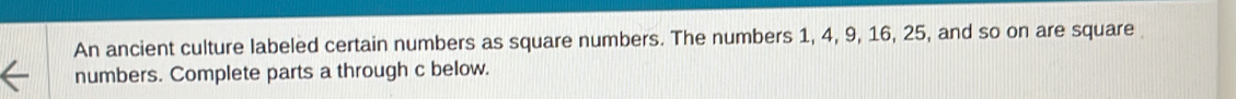 An ancient culture labeled certain numbers as square numbers. The numbers 1, 4, 9, 16, 25, and so on are square 
numbers. Complete parts a through c below.