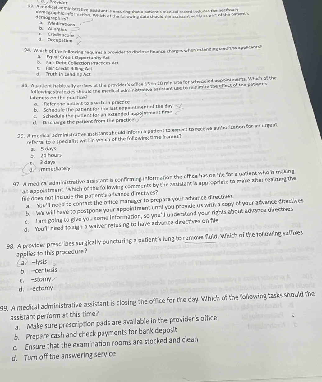 d. Provider
93. A medical administrative assistant is ensuring that a patient's medical record includes the necessary
demographic information. Which of the following data should the assistant verify as part of the patient’s
demographics?
a. Medications
b. Allergies
c. Credit score
d. Occupation
94. Which of the following requires a provider to disclose finance charges when extending credit to applicants?
a. Equal Credit Opportunity Act
b. Fair Debt Collection Practices Act
c. Fair Credit Billing Act
d. Truth in Lending Act
95. A patient habitually arrives at the provider’s office 15 to 20 min late for scheduled appointments. Which of the
following strategies should the medical administrative assistant use to minimize the effect of the patient’s
lateness on the practice?
a. Refer the patient to a walk-in practice
b. Schedule the patient for the last appointment of the day
c. Schedule the patient for an extended appojntment time
d. Discharge the patient from the practice
96. A medical administrative assistant should inform a patient to expect to receive authorization for an urgent
referral to a specialist within which of the following time frames?
a. 5 days
b. 24 hours
c 3 days
d Immediately
97. A medical administrative assistant is confirming information the office has on file for a patient who is making
an appointment. Which of the following comments by the assistant is appropriate to make after realizing the
file does not include the patient’s advance directives?
a. You’ll need to contact the office manager to prepare your advance directives
b. We will have to postpone your appointment until you provide us with a copy of your advance directives
c. I am going to give you some information, so you’ll understand your rights about advance directives
d. You’ll need to sign a waiver refusing to have advance directives on file
98. A provider prescribes surgically puncturing a patient’s lung to remove fluid. Which of the following suffixes
applies to this procedure?
a. -lysis
b. -centesis
c. -stomy
d. -ectomy
99. A medical administrative assistant is closing the office for the day. Which of the following tasks should the
assistant perform at this time?
a. Make sure prescription pads are available in the provider’s office
b. Prepare cash and check payments for bank deposit
c. Ensure that the examination rooms are stocked and clean
d. Turn off the answering service