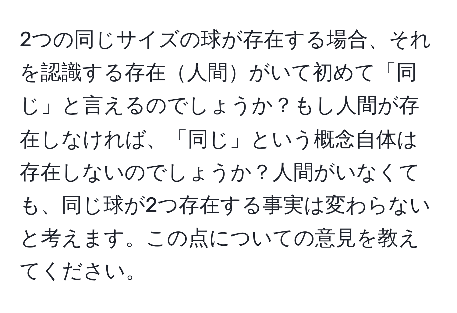 2つの同じサイズの球が存在する場合、それを認識する存在人間がいて初めて「同じ」と言えるのでしょうか？もし人間が存在しなければ、「同じ」という概念自体は存在しないのでしょうか？人間がいなくても、同じ球が2つ存在する事実は変わらないと考えます。この点についての意見を教えてください。