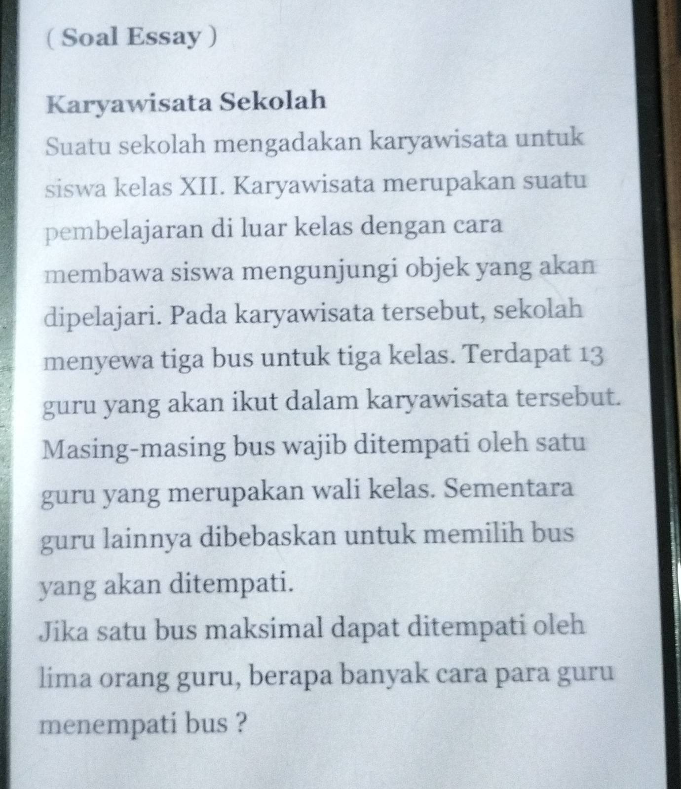 ( Soal Essay ) 
Karyawisata Sekolah 
Suatu sekolah mengadakan karyawisata untuk 
siswa kelas XII. Karyawisata merupakan suatu 
pembelajaran di luar kelas dengan cara 
membawa siswa mengunjungi objek yang akan 
dipelajari. Pada karyawisata tersebut, sekolah 
menyewa tiga bus untuk tiga kelas. Terdapat 13
guru yang akan ikut dalam karyawisata tersebut. 
Masing-masing bus wajib ditempati oleh satu 
guru yang merupakan wali kelas. Sementara 
guru lainnya dibebaskan untuk memilih bus 
yang akan ditempati. 
Jika satu bus maksimal dapat ditempati oleh 
lima orang guru, berapa banyak cara para guru 
menempati bus ?