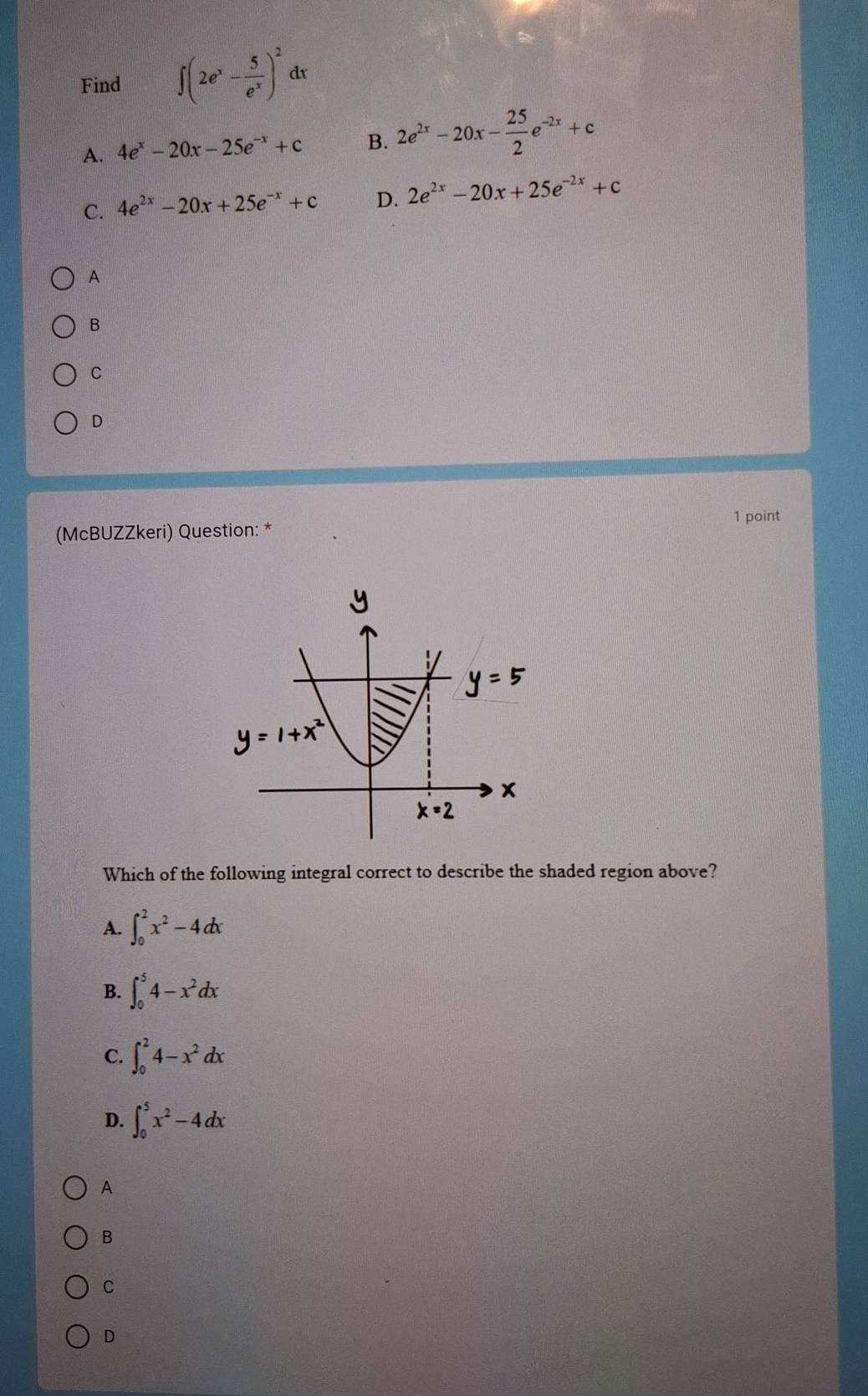 Find ∈t (2e^x- 5/e^x )^2 dx
A. 4e^x-20x-25e^(-x)+c B. 2e^(2x)-20x- 25/2 e^(-2x)+c
C. 4e^(2x)-20x+25e^(-x)+c D. 2e^(2x)-20x+25e^(-2x)+c
A
B
C
D
1 point
(McBUZZkeri) Question: *
Which of the following integral correct to describe the shaded region above?
A. ∈t _0^(2x^2)-4dx
B. ∈t _0^(54-x^2)dx
C. ∈t _0^(24-x^2)dx
D. ∈t _0^(5x^2)-4dx
A
B
C
D