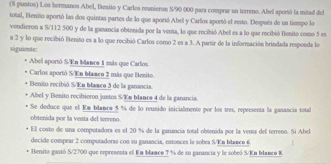 (8 puntos) Los hermanos Abel, Benito y Carlos reunieron S/90 000 para comprar un terreno. Abel aportó la mitad del
total, Benito aportó las dos quintas partes de lo que aportó Abel y Carlos aportó el resto. Después de un tiempo lo
vendieron a S/112 500 y de la ganancia obtenida por la venta, lo que recibió Abel es a lo que recibió Benito como 5 es
a 2 y lo que recibió Benito es a lo que recibió Carlos como 2 es a 3. A partir de la información brindada responda lo
siguiente:
Abel aportó S/En blanco 1 más que Carlos.
Carlos aportó S/En blanco 2 más que Benito.
Benito recibió S/En blanco 3 de la ganancia.
Abel y Benito recibieron juntos S/En blanco 4 de la ganancia
Se deduce que el En blanco 5 % de lo reunido inicialmente por los tres, representa la ganancia total
obtenida por la venta del terreno.
El costo de una computadora es el 20 % de la ganancia total obtenida por la venta del terreno. Si Abel
decide comprar 2 computadoras con su ganancia, entonces le sobra S/En blanco 6.
Benito gastó S/ 2700 que representa el En blanco 7 % de su ganancia y le sobró S/En blanco 8.