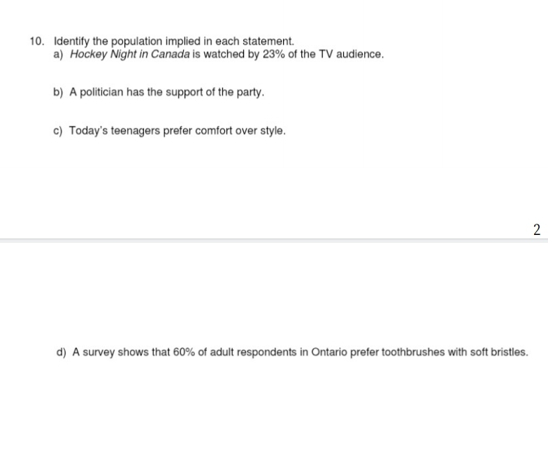 Identify the population implied in each statement. 
a) Hockey Night in Canada is watched by 23% of the TV audience. 
b) A politician has the support of the party. 
c) Today's teenagers prefer comfort over style. 
2 
d) A survey shows that 60% of adult respondents in Ontario prefer toothbrushes with soft bristles.