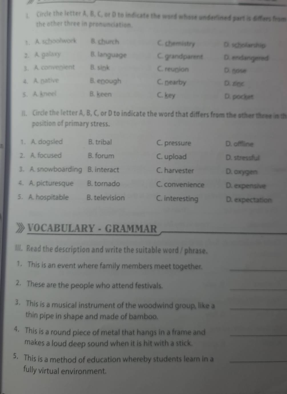 Circle the letter A, B, C, or D to indicate the word whose underlined part is differs from
the other three in pronunciation.
1. A. schoolwork B. church C. chemistry D. scholarship
2. A. galaxy B. language C. grandparent D. endangered
3. A. convenient B. siŋk C. reunion D. gose
4. A. native B. enough C. nearby D. zigc
5. A. kneel B. keen C. key D. pocket
ll. Circle the letter A, B, C, or D to indicate the word that differs from the other three in th
position of primary stress.
1. A. dogsled B. tribal C. pressure D. offline
2. A. focused B. forum C. upload D. stressful
3. A. snowboarding B. interact C. harvester D. oxygen
4. A. picturesque B. tornado C. convenience D. expensive
5. A. hospitable B. television C. interesting D. expectation
VOCABULARY - GRAMMAR
III. Read the description and write the suitable word / phrase.
1. This is an event where family members meet together._
2. These are the people who attend festivals.
_
3. This is a musical instrument of the woodwind group, like a_
thin pipe in shape and made of bamboo.
4. This is a round piece of metal that hangs in a frame and_
makes a loud deep sound when it is hit with a stick.
5. This is a method of education whereby students learn in a_
fully virtual environment.