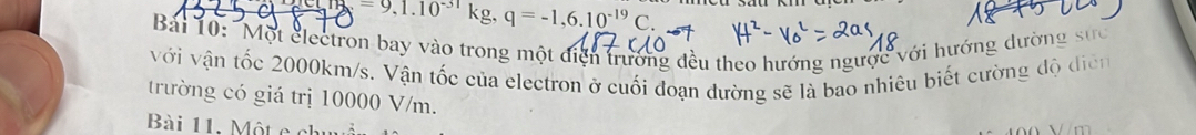 =9,1.10^(-31)kg, q=-1,6.10^(-19)C. 
Bải 10: "Một clectron bay vào trong một điện trưởng đều theo hướng ngược với hướng dường sực 
với vận tốc 2000km/s. Vận tốc của electron ở cuối đoạn đường sẽ là bao nhiêu biết cường độ diễn 
trường có giá trị 10000 V/m. 
Bài 11. Một e ch