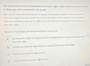 The enumeration in the Constitution, of certain rights , shall not be construed to deny
or disparage others retained by the people.
This was an important amendment for people who wanted to make it clear that humans
have more rights than just those listed in the amendments. For example, the Constitution
does not explicitly guarantee the right to eat. But that doesn't mean that US citisens don't
have that right.
Based on the passage, the Ninth Amendment means that
A just because a right isn't listed in the Bill of Rights doesn't mean that people don't
have that right
B people only have the rights that are explicitly listed in the Iill of Rights.
C_ people don't have the right to eat.
D only US citizens have the right to ear.