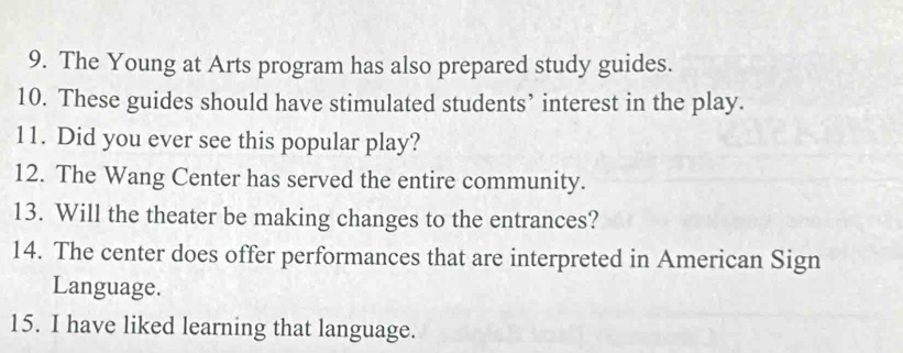 The Young at Arts program has also prepared study guides. 
10. These guides should have stimulated students’ interest in the play. 
11. Did you ever see this popular play? 
12. The Wang Center has served the entire community. 
13. Will the theater be making changes to the entrances? 
14. The center does offer performances that are interpreted in American Sign 
Language. 
15. I have liked learning that language.