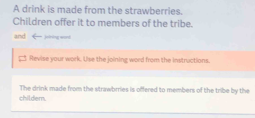 A drink is made from the strawberries. 
Children offer it to members of the tribe. 
and joining word 
Revise your work. Use the joining word from the instructions. 
The drink made from the strawbrries is offered to members of the tribe by the 
childern.