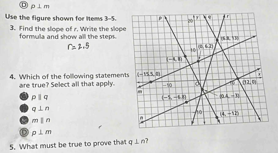 p⊥ m
Use the figure shown for Items 3-5.
3. Find the slope of r. Write the slope
formula and show all the steps.
4. Which of the following statement
are true? Select all that apply.
a pparallel q
q⊥ n
Q mbeginvmatrix endvmatrix n
p⊥ m
5. What must be true to prove that q⊥ n ?