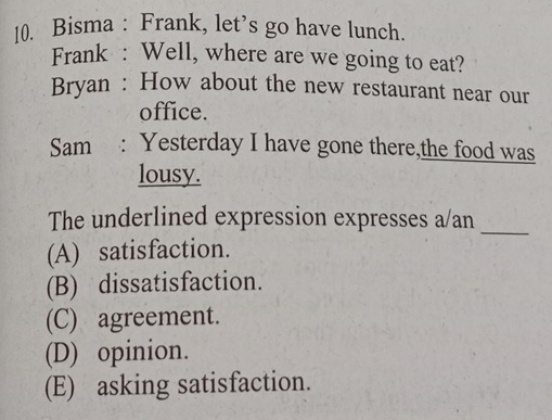 Bisma : Frank, let’s go have lunch.
Frank : Well, where are we going to eat?
Bryan : How about the new restaurant near our
office.
Sam : Yesterday I have gone there,the food was
lousy.
_
The underlined expression expresses a/an
(A) satisfaction.
(B) dissatisfaction.
(C) agreement.
(D) opinion.
(E) asking satisfaction.