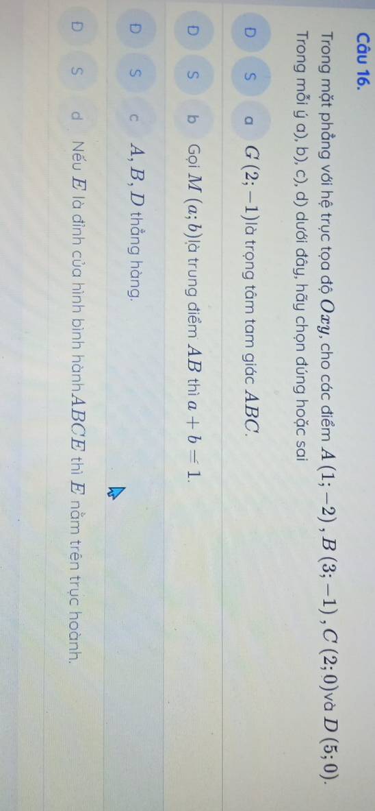 Trong mặt phẳng với hệ trục tọa độ Oxy, cho các điểm A(1;-2), B(3;-1), C(2;0) và D(5;0). 
Trong mỗi ý a), b), c), d) dưới đây, hãy chọn đúng hoặc sai
D S a G(2;-1) là trọng tâm tam giác ABC.
D S bì Gọi M(a;b) là trung điểm AB thì a+b=1.
D S c A, B, D thẳng hàng.
D S d Nếu E là đỉnh của hình bình hànhABCE thì E nằm trên trục hoành.