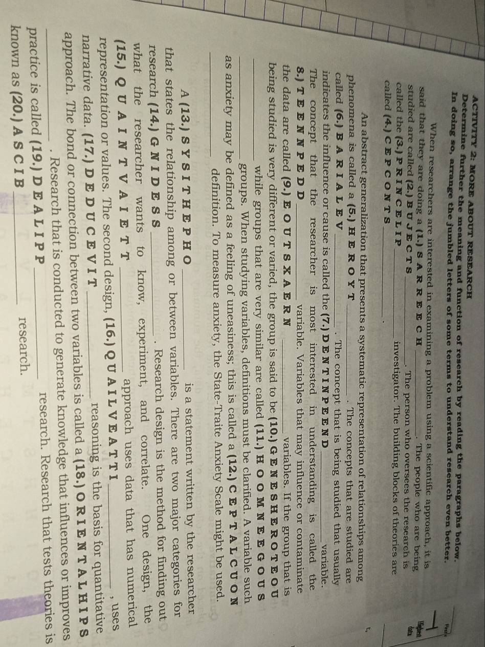 ACTIVITY 2: MORE ABOUT RESEARCH
Determine further the meaning and function of research by reading the paragraphs below.
In doing so, arrange the jumbled letters of some terms to understand research even better.
Firte
When researchers are interested in examining a problem using a scientific approach, it is
said that they are doing a 1. ) S A R R E E C H _. The people who are being
Highest
studied are called (2.) B U J E C T S _. The person who oversees the research is
data
called the (3.) P R I N C E L I P _investigator. The building blocks of theories are
called (4.) C E P C O N T S_
.
_
t,
An abstract generalization that presents a systematic representation of relationships among
phenomena is called a (5.) H E R O Y T_ . The concepts that are studied are
called (6.) B A R I A L E V _. The concept that is being studied that usually
indicates the influence or cause is called the (7.) D E N T I N P E E N D _variable.
The concept that the researcher is most interested in understanding is called the
8.) T E E N N P E D D _variable. Variables that may influence or contaminate
the data are called (9.) E O U T S X A E R N _variables. If the group that is
being studied is very different or varied, the group is said to be (10.) G E N E S H E RO T EO U
_while groups that are very similar are called (11.) H O O M N E E G O U S
_groups. When studying variables, definitions must be clarified. A variable such
as anxiety may be defined as a feeling of uneasiness; this is called a (12.) C E P T A L C U O N
_
definition. To measure anxiety, the State-Traite Anxiety Scale might be used.
A (13.) S Y S I T H E P H O _is a statement written by the researcher
that states the relationship among or between variables. There are two major categories for
research (14.) G N I D E S S _. Research design is the method for finding out
what the researcher wants to know, experiment, and correlate. One design, the
(15.) Q U A I N T V A I E T T _approach uses data that has numerical
representation or values. The second design, (16.) Q U A I L V E A T T I _, uses
narrative data. (17.) D E D U C E V I T _reasoning is the basis for quantitative
approach. The bond or connection between two variables is called a (18.) O RI E N T A L H I P S
. Research that is conducted to generate knowledge that influences or improves
practice is called (19.) D E A L I P P _research. Research that tests theories is
known as (20.) A S C I B_ research.