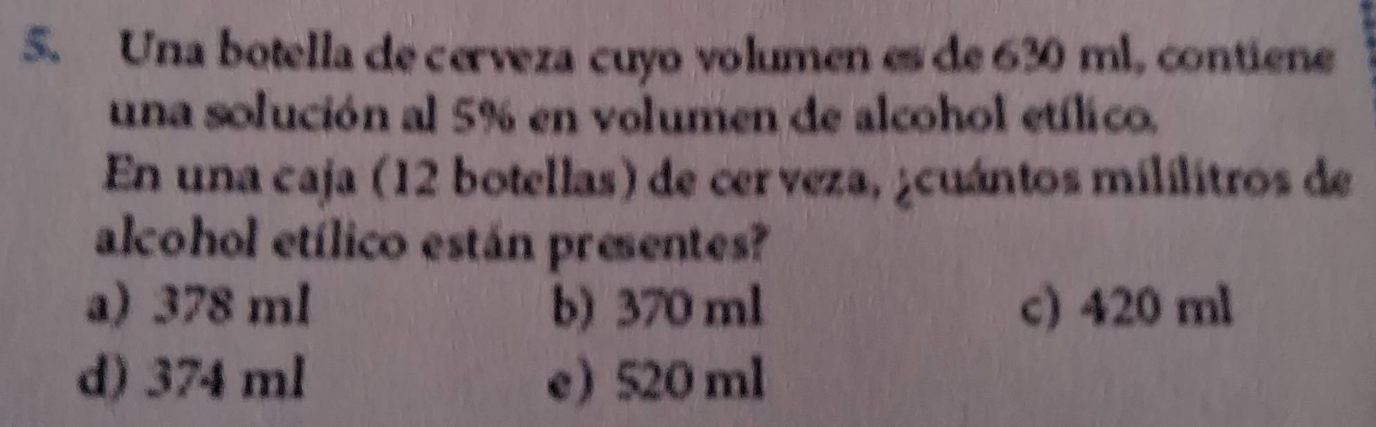 Una botella de cerveza cuyo volumen es de 630 ml, contiene
una solución al 5% en volumen de alcohol etílico.
En una caja (12 botellas) de cerveza, ¿cuántos mililitros de
alcohol etílico están presentes?
a) 378 ml b) 370 ml c) 420 ml
d) 374 ml e 520 ml