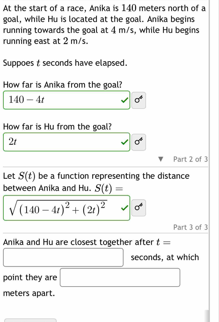 At the start of a race, Anika is 140 meters north of a 
goal, while Hu is located at the goal. Anika begins 
running towards the goal at 4 m/s, while Hu begins 
running east at 2 m/s. 
Suppoes t seconds have elapsed. 
How far is Anika from the goal?
140-4t
0°
How far is Hu from the goal?
2t
0°
Part 2 of 3 
Let S(t) be a function representing the distance 
between Anika and Hu. S(t)=
sqrt((140-4t)^2)+(2t)^2 sqrt() || 0^6
Part 3 of 3 
Anika and Hu are closest together after t=
□ seconds, at which 
point they are □
meters apart.