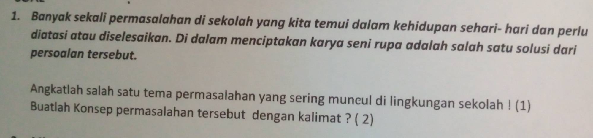 Banyak sekali permasalahan di sekolah yang kita temui dalam kehidupan sehari- hari dan perlu 
diatasi atau diselesaikan. Di dalam menciptakan karya seni rupa adalah salah satu solusi dari 
persoalan tersebut. 
Angkatlah salah satu tema permasalahan yang sering muncul di lingkungan sekolah ! (1) 
Buatlah Konsep permasalahan tersebut dengan kalimat ? ( 2)