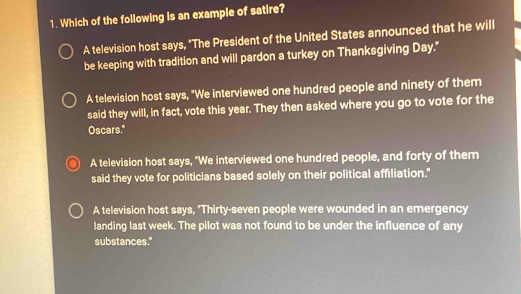 Which of the following is an example of satire?
A television host says, "The President of the United States announced that he will
be keeping with tradition and will pardon a turkey on Thanksgiving Day."
A television host says, "We interviewed one hundred people and ninety of them
said they will, in fact, vote this year. They then asked where you go to vote for the
Oscars."
A television host says, "We interviewed one hundred people, and forty of them
said they vote for politicians based solely on their political affiliation."
A television host says, "Thirty-seven people were wounded in an emergency
landing last week. The pilot was not found to be under the influence of any
substances."