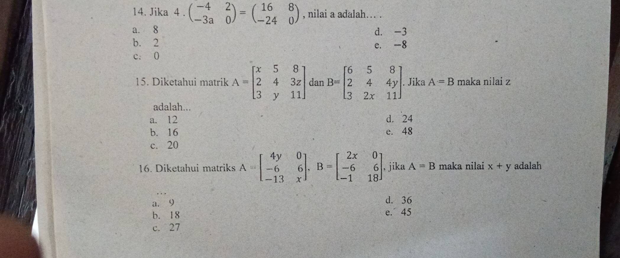 Jika 4.beginpmatrix -4&2 -3a&0endpmatrix =beginpmatrix 16&8 -24&0endpmatrix , nilai a adalah…. .
a. 8 d. -3
b. 2
e. -8
c. 0
15. Diketahui matrik A=beginbmatrix x&5&8 2&4&3z 3&y&11endbmatrix dan B=beginbmatrix 6&5&8 2&4&4y 3&2x&11endbmatrix. Jika A=B maka nilai z
adalah...
a. 12 d. 24
b. 16 e. 48
c. 20
16. Diketahui matriks A=beginbmatrix 4y&0 -6&6 -13&xendbmatrix , B=beginbmatrix 2x&0 -6&6 -1&18endbmatrix , jika A=B maka nilai x+y adalah
a. 9 d. 36
b. 18
e. 45
c. 27