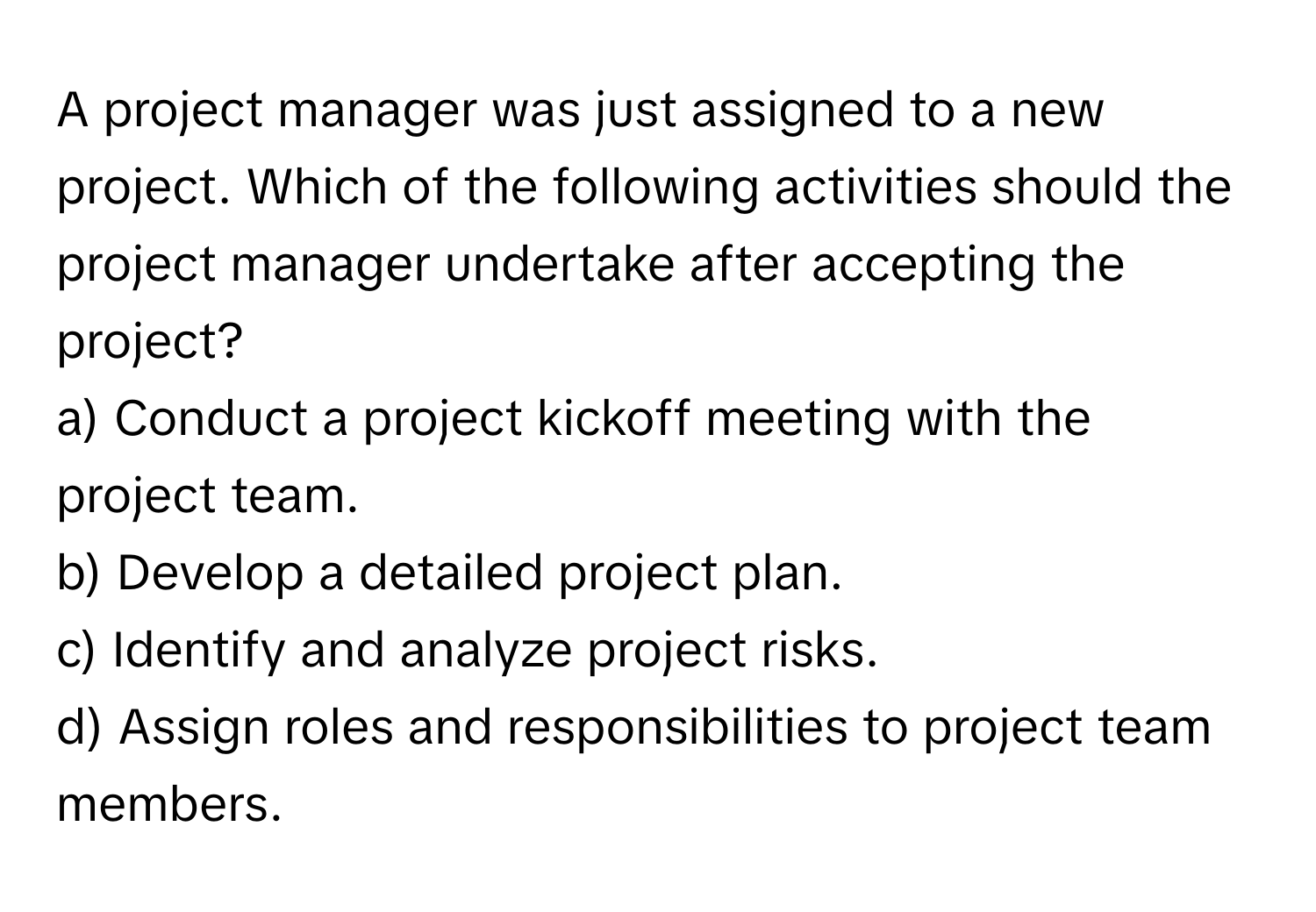 A project manager was just assigned to a new project. Which of the following activities should the project manager undertake after accepting the project?

a) Conduct a project kickoff meeting with the project team.
b) Develop a detailed project plan.
c) Identify and analyze project risks.
d) Assign roles and responsibilities to project team members.