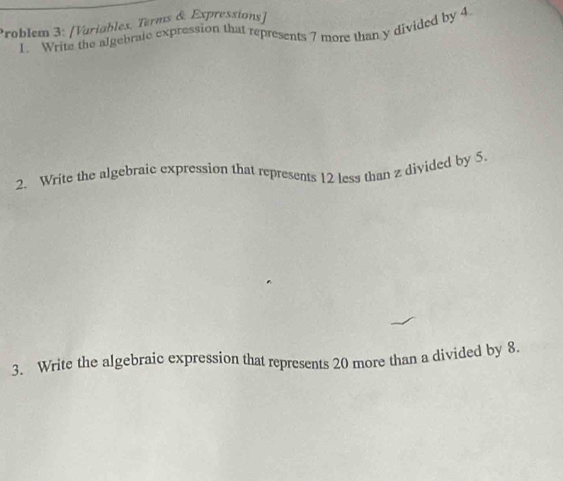 Problem 3: [Variables, Terms & Expressions] 
1. Write the algebraie expression that represents 7 more than y divided by 4
2. Write the algebraic expression that represents 12 less than z divided by 5. 
3. Write the algebraic expression that represents 20 more than a divided by 8.