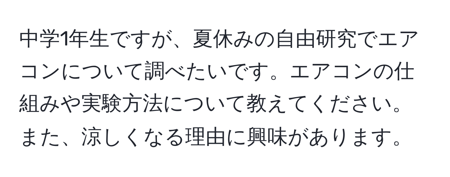 中学1年生ですが、夏休みの自由研究でエアコンについて調べたいです。エアコンの仕組みや実験方法について教えてください。また、涼しくなる理由に興味があります。