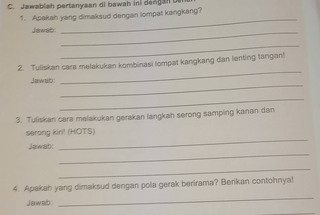 Jawablah pertanyaan di bawah ini dengan ben 
1. Apakah yang dimaksud dengan lompat kangkang? 
Jawab:_ 
_ 
_ 
_ 
2. Tuliskan cara melakukan kombinasi lompat kangkang dan lenting tangan! 
_ 
Jawab: 
_ 
3. Tuliskan cara melakukan gerakan langkah serong samping kanan dan 
_ 
serong kiri! (HOTS) 
Jawab: 
_ 
_ 
4. Apakah yang dimaksud dengan pola gerak berirama? Berikan contohnya! 
Jawab: 
_