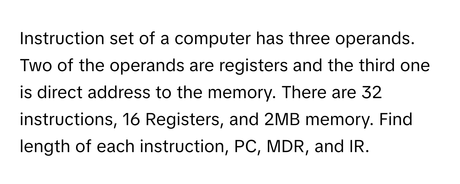 Instruction set of a computer has three operands. Two of the operands are registers and the third one is direct address to the memory. There are 32 instructions, 16 Registers, and 2MB memory. Find length of each instruction, PC, MDR, and IR.