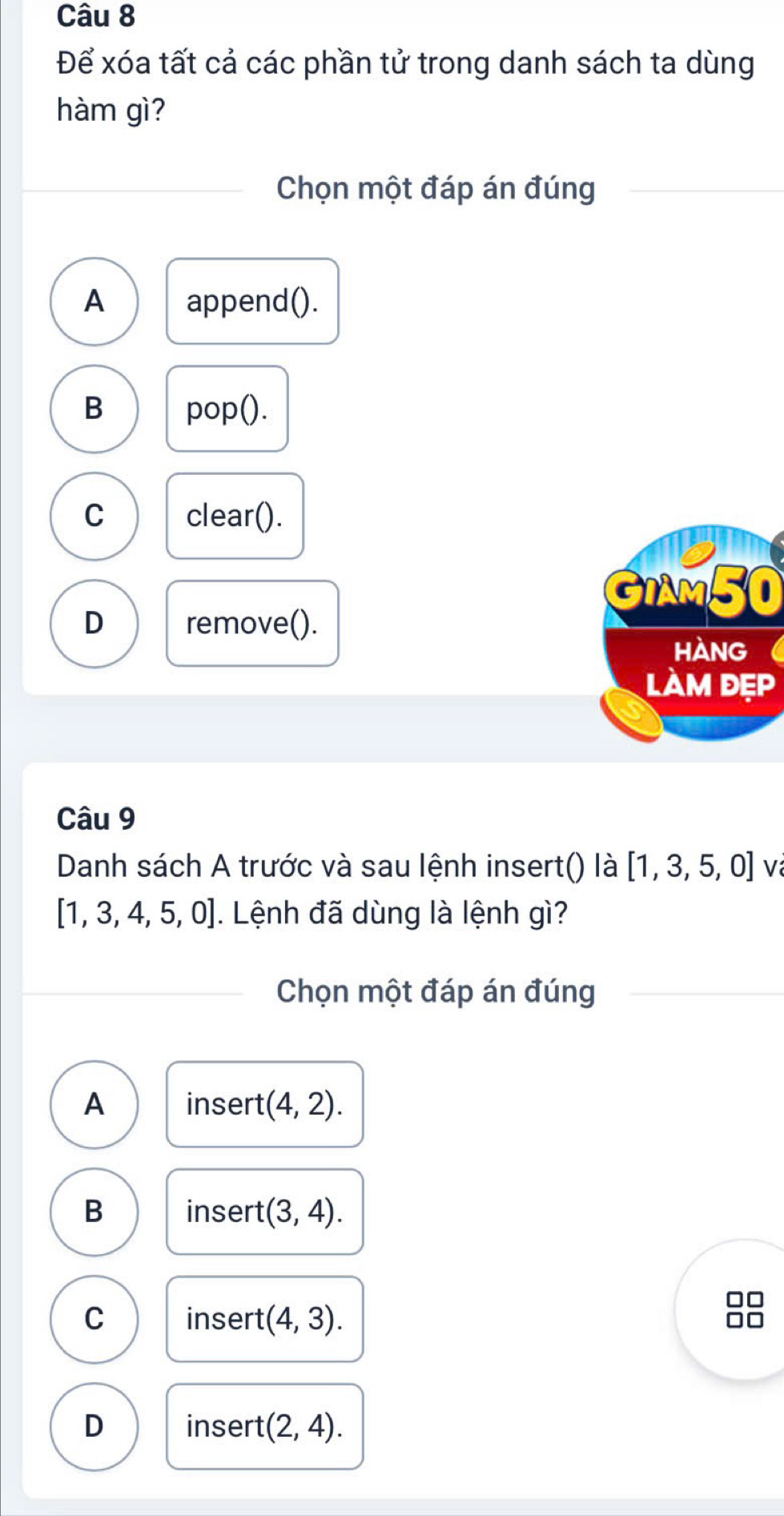 Để xóa tất cả các phần tử trong danh sách ta dùng
hàm gì?
Chọn một đáp án đúng
A append().
B pop().
C clear().
GIAM50
D remove().
HANG 
làm đẹp
Câu 9
Danh sách A trước và sau lệnh insert() là [1,3,5,0] V
[1,3,4,5,0]. Lệnh đã dùng là lệnh gì?
Chọn một đáp án đúng
A insert (4,2).
B insert (3,4). 
□□
C insert (4,3). 
□□
D insert (2,4).