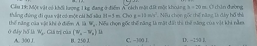 Cầu 19: Một vật có khối lượng 1 kg đang ở điểm A cách mặt đất một khoảng h=20m. : Ở chân đường
thắng đứng đi qua vật có một cái hố sâu H=5m. Cho g=10m/s^2 Nếu chọn gốc thế năng là đáy hố thì
thế năng của vật khi ở điểm A là W_A. Nếu chọn gốc thế năng là mặt đất thì thế năng của vật khi nằm
ở đáy hố là W_B. Giá trị của (W_A-W_B) là
A. 300 J. B. 250 J. C. -300 J. D. -250 J.