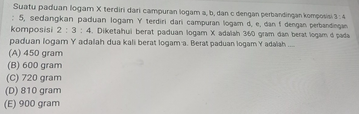 Suatu paduan logam X terdiri dari campuran logam a, b, dan c dengan perbandingan komposisi 3:4
: 5, sedangkan paduan logam Y terdiri dari campuran logam d, e, dan f dengan perbandingan
komposisi 2:3:4. Diketahui berat paduan logam X adalah 360 gram dan berat logam d pada
paduan logam Y adalah dua kali berat logam a. Berat paduan logam Y adalah ....
(A) 450 gram
(B) 600 gram
(C) 720 gram
(D) 810 gram
(E) 900 gram