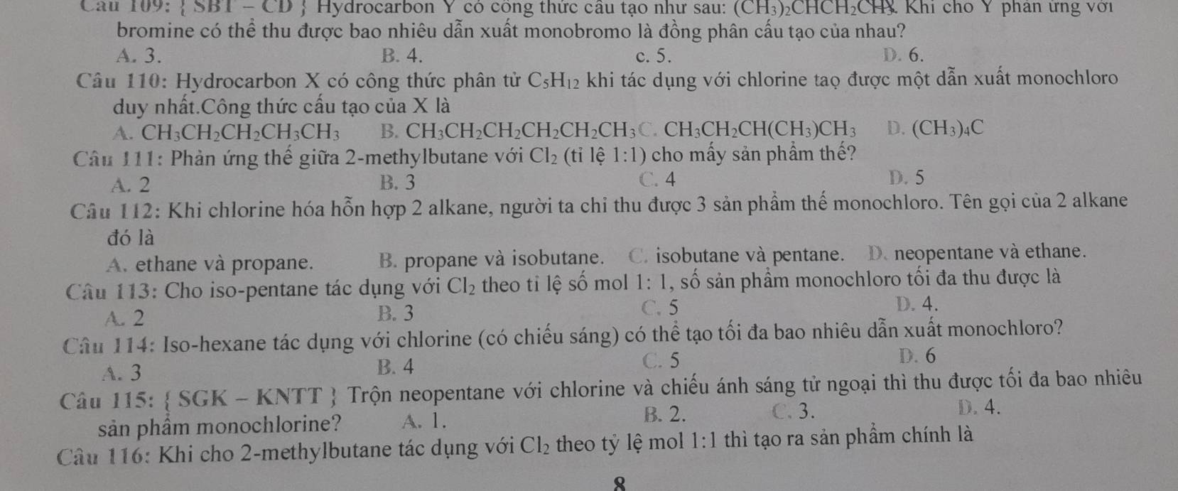  SBT-CD Hydrocarbon Y có cong thức cầu tạo như sau: (CH_3)_2CHCH_2 CH Khi cho Y phan ưng với
bromine có thể thu được bao nhiêu dẫn xuất monobromo là đồng phân cấu tạo của nhau?
A. 3. B. 4. c. 5. D. 6.
Câu 110: Hydrocarbon X có công thức phân tử C_5H_12 khi tác dụng với chlorine taọ được một dẫn xuất monochloro
duy nhất.Công thức cấu tạo của X là
A. CH_3CH_2CH_2CH_3CH_3 B. CH_3CH_2CH_2CH_2CH_3C.CH_3CH_2CH(CH_3)CH_3 D. (CH_3)_4C
* Câu 111: Phản ứng thế giữa 2-methylbutane với Cl_2(tile 1:1) cho mấy sản phẩm thế?
A. 2 B. 3 C. 4 D. 5
Câu 112: Khi chlorine hóa hỗn hợp 2 alkane, người ta chi thu được 3 sản phẩm thế monochloro. Tên gọi của 2 alkane
đó là
A. ethane và propane. B. propane và isobutane. C. isobutane và pentane. D. neopentane và ethane.
Câu 113: Cho iso-pentane tác dụng với Cl_2 theo tỉ lệ số mol 1:1 , số sản phẩm monochloro tối đa thu được là
A. 2 B. 3 C. 5
D. 4.
Câu 114: Iso-hexane tác dụng với chlorine (có chiếu sáng) có thể tạo tối đa bao nhiêu dẫn xuất monochloro?
A. 3 B. 4 C. 5
D. 6
Câu 115:  SGK - 1 KNTI *  Trộn neopentane với chlorine và chiếu ánh sáng tử ngoại thì thu được tối đa bao nhiêu
sản phầm monochlorine? A. 1.
B. 2. C. 3.
D. 4.
Câu 116: Khi cho 2-methylbutane tác dụng với Cl_2 theo tỷ lệ mol . 1:1 thì tạo ra sản phẩm chính là
8