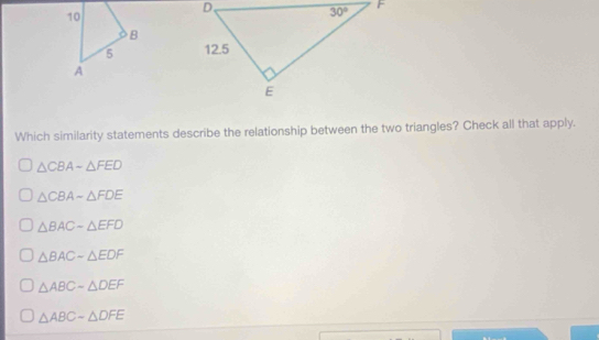 Which similarity statements describe the relationship between the two triangles? Check all that apply.
△ CBAsim △ FED
△ CBA-△ FDE
△ BAC-△ EFD
△ BACsim △ EDF
△ ABC-△ DEF
△ ABCsim △ DFE