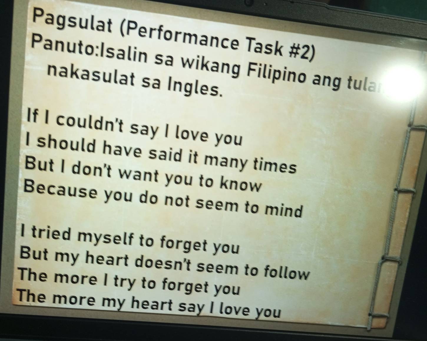 Pagsulat (Performance Task #2) 
Panuto:Isalin sa wikang Filipino ang tula 
nakasulat sa Ingles. 
If I couldn't say I love you 
I should have said it many times 
But I don't want you to know 
Because you do not seem to mind 
I tried myself to forget you 
But my heart doesn't seem to follow 
The more I try to forget you 
The more my heart say I love you