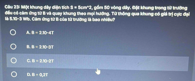 Một khung dây diện tích S=5cm^(wedge)2 2, gồm 50 vòng dây. Đặt khung trong từ trường
đều có cảm ứng từ B và quay khung theo mọi hướng. Từ thông qua khung có giá trị cực đại
là 5.10-3 Wb. Cảm ứng từ B của từ trường là bao nhiêu?
A. B=2.10-4T
B. B=2.10-3T
C. B=2.10-2T
D. B=0,2T