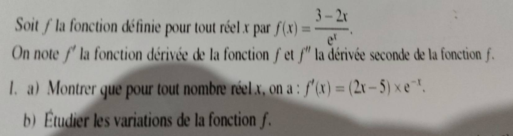 Soit f la fonction définie pour tout réel x par f(x)= (3-2x)/e^x . 
On note f' la fonction dérivée de la fonction f et f'' la dérivée seconde de la fonction f. 
1. a) Montrer que pour tout nombre réel x, on a : f'(x)=(2x-5)* e^(-x). 
b) Étudier les variations de la fonction f.