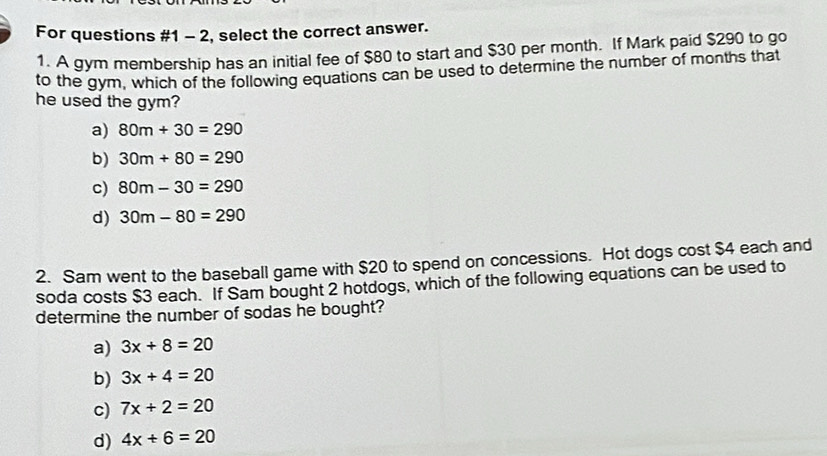 For questions #1 - 2, select the correct answer.
1. A gym membership has an initial fee of $80 to start and $30 per month. If Mark paid $290 to go
to the gym, which of the following equations can be used to determine the number of months that
he used the gym?
a) 80m+30=290
b) 30m+80=290
c) 80m-30=290
d) 30m-80=290
2. Sam went to the baseball game with $20 to spend on concessions. Hot dogs cost $4 each and
soda costs $3 each. If Sam bought 2 hotdogs, which of the following equations can be used to
determine the number of sodas he bought?
a) 3x+8=20
b) 3x+4=20
c) 7x+2=20
d) 4x+6=20