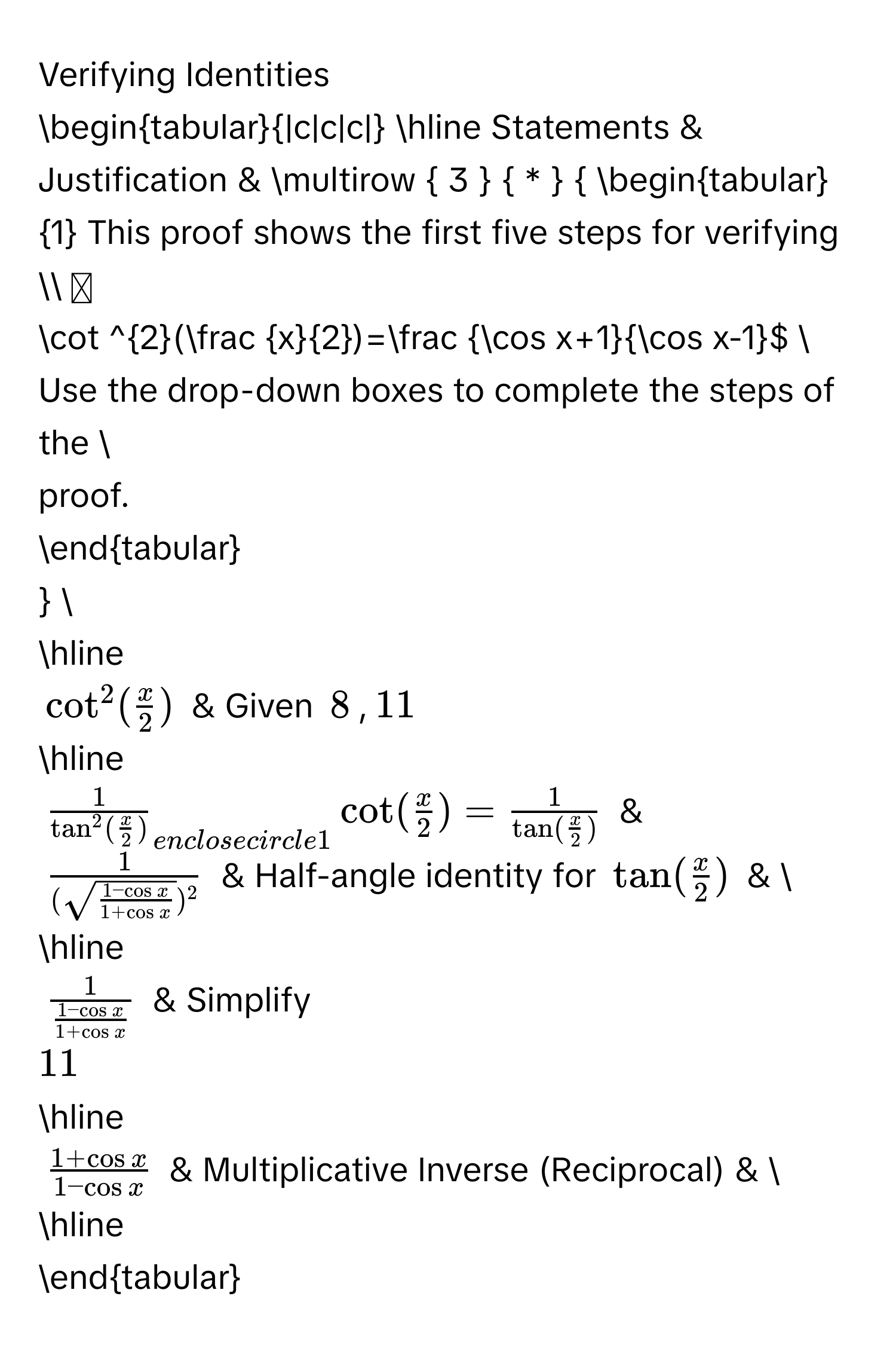 Verifying Identities

begintabular|c|c|c| 
hline 
Statements & Justification & multirow  3   *   
begintabular1 
This proof shows the first five steps for verifying 
$cot^2( x/2 )= (cos x+1)/cos x-1 $  
Use the drop-down boxes to complete the steps of the  
proof. 
endtabular
  
hline
$cot^2( x/2 )$ & Given 8, 11
hline
$frac 1tan^2( x/2 )_ enclosecircle1cot ( x/2 )=frac 1tan ( x/2 )$ &
$frac 1(sqrt(frac 1-cos x)1+cos x)^2$ & Half-angle identity for $tan ( x/2 )$ &  
hline
$frac 1 (1-cos x)/1+cos x $ & Simplify  11
hline
$ (1+cos x)/1-cos x $ & Multiplicative Inverse (Reciprocal) &  
hline 
endtabular