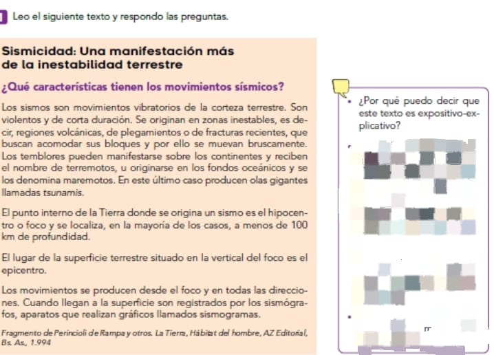 Leo el siguiente texto y respondo las preguntas. 
Sismicidad: Una manifestación más 
de la inestabilidad terrestre 
¿Qué características tienen los movimientos sísmicos? 
Los sismos son movimientos vibratorios de la corteza terrestre. Son 
violentos y de corta duración. Se originan en zonas inestables, es de-- 
cir, regiones volcánicas, de plegamientos o de fracturas recientes, que 
buscan acomodar sus bloques y por ello se muevan bruscamente. 
Los temblores pueden manifestarse sobre los continentes y reciben 
el nombre de terremotos, u originarse en los fondos oceánicos y se 
los denomina maremotos. En este último caso producen olas gigantes 
llamadas tsunamis. 
El punto interno de la Tierra donde se origina un sismo es el hipocen- 
tro o foco y se localiza, en la mayoría de los casos, a menos de 100
km de profundidad. 
El lugar de la superficie terrestre situado en la vertical del foco es el 
epicentro. 
Los movimientos se producen desde el foco y en todas las direccio- 
nes. Cuando llegan a la superficie son registrados por los sismógra- 
fos, aparatos que realizan gráficos llamados sismogramas. 
Fragmento de Perincioli de Rampa y otros. La Tiería, Hábitat del hombre, AZ Editorial, 
Bs As, 1.994