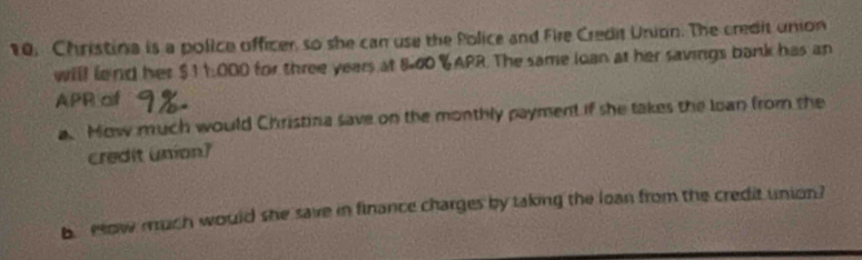 10, Christina is a police officer, so she can use the Police and Fire Credit Union. The credit union 
will lend her $11:000 for three years at 8-00 % APR. The same loan at her savings bank has an 
APR of 
a. How much would Christina save on the monthly payment if she takes the loan from the 
credit union) 
b How much would she save in finance charges by taking the loan from the credit union?